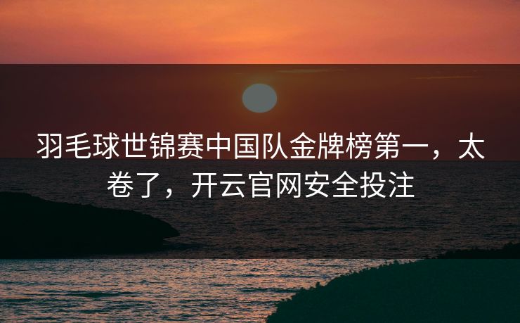 羽毛球世锦赛中国队金牌榜第一，太卷了，开云官网安全投注