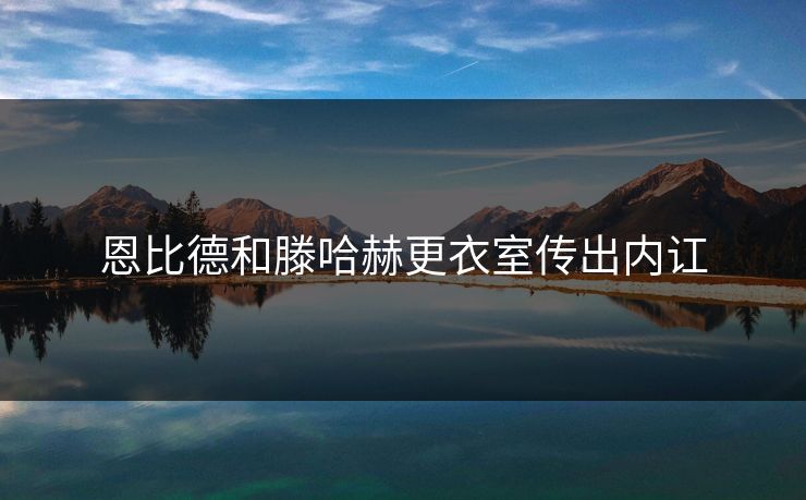 恩比德和滕哈赫更衣室传出内讧 恩比德和滕哈赫更衣室传出内讧
