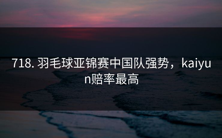 718. 羽毛球亚锦赛中国队强势,kaiyun赔率最高 718. 羽毛球亚锦赛中国队强势,kaiyun赔率最高