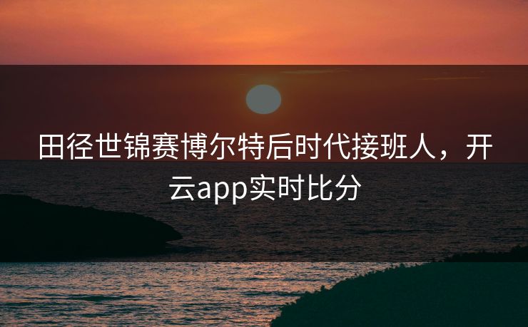 田径世锦赛博尔特后时代接班人,开云app实时比分 田径世锦赛博尔特后时代接班人,开云app实时比分