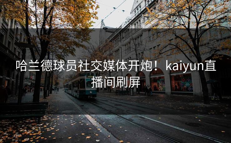 哈兰德球员社交媒体开炮！kaiyun直播间刷屏