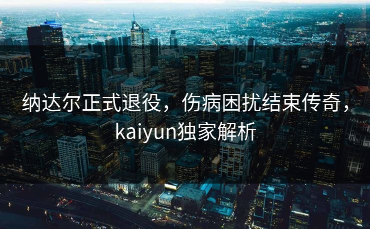 纳达尔正式退役,伤病困扰结束传奇,kaiyun独家解析 纳达尔正式退役,伤病困扰结束传奇,kaiyun独家解析