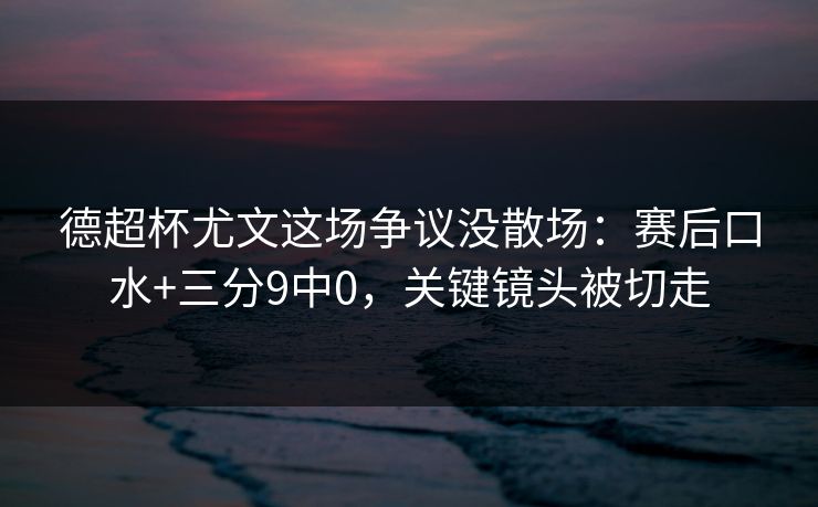 德超杯尤文这场争议没散场：赛后口水+三分9中0，关键镜头被切走