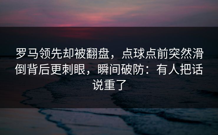 罗马领先却被翻盘，点球点前突然滑倒背后更刺眼，瞬间破防：有人把话说重了